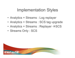 Implementation Styles
•    Analytics + Streams : Log replayer
•    Analytics + Streams : SCS tag upgrade
•    Analytics + Streams : Replayer àSCS
•    Streams Only : SCS
 