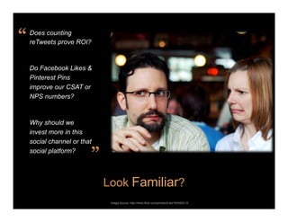 “   Does counting
    reTweets prove ROI?


    Do Facebook Likes &
    Pinterest Pins
    improve our CSAT or
    NPS numbers?



    Why should we
    invest more in this
    social channel or that
    social platform?
                         ”
                             Look Familiar?
                              Image source: http://www.flickr.com/photos/b-tal/163450213/
 