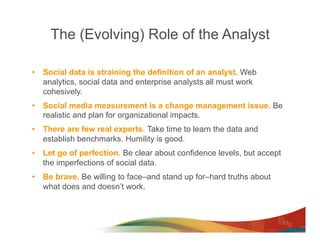 The (Evolving) Role of the Analyst

•  Social data is straining the definition of an analyst. Web
   analytics, social data and enterprise analysts all must work
   cohesively.
•  Social media measurement is a change management issue. Be
   realistic and plan for organizational impacts.
•  There are few real experts. Take time to learn the data and
   establish benchmarks. Humility is good.
•  Let go of perfection. Be clear about confidence levels, but accept
   the imperfections of social data.
•  Be brave. Be willing to face–and stand up for–hard truths about
   what does and doesn’t work.



                                                                        23
 