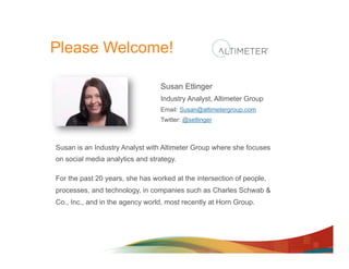 Please Welcome!

                                 Susan Etlinger
                                 Industry Analyst, Altimeter Group
                                 Email: Susan@altimetergroup.com
                                 Twitter: @setlinger



Susan is an Industry Analyst with Altimeter Group where she focuses
on social media analytics and strategy.

For the past 20 years, she has worked at the intersection of people,
processes, and technology, in companies such as Charles Schwab &
Co., Inc., and in the agency world, most recently at Horn Group.
 