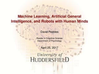 Machine Learning, Artiﬁcial General
Intelligence, and Robots with Human Minds
David Peebles
Reader in Cognitive Science
Department of Psychology
April 25, 2017
 