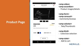 AgendaProduct Page
<amp-video>
<amp-accordion>
- Product images/details
<amp-form>
<amp-carousel>
- Comments/reviews
<amp-selector>
- Tabs/Thumbnails
<amp-bind>
- Color/size selection
<amp-state>
- Add to cart
 