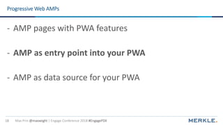 Max Prin @maxxeight | Engage Conference 2018 #EngagePDX18
Progressive Web AMPs
- AMP pages with PWA features
- AMP as entry point into your PWA
- AMP as data source for your PWA
 
