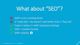 Max Prin @maxxeight | Engage Conference 2018 #EngagePDX
What about “SEO”?
AMP is not a ranking factor
A “really fast” site doesn’t rank better than a “fast site”
Faster is better (+ AMP cache/pre-loading)
AMP = mobile-friendly
SERP visibility
 