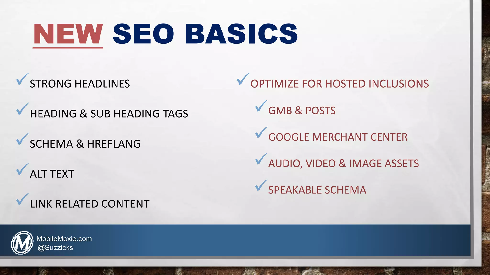 NEW SEO BASICS
STRONG HEADLINES
HEADING & SUB HEADING TAGS
SCHEMA & HREFLANG
ALT TEXT
LINK RELATED CONTENT
OPTIMIZE FOR HOSTED INCLUSIONS
GMB & POSTS
GOOGLE MERCHANT CENTER
AUDIO, VIDEO & IMAGE ASSETS
SPEAKABLE SCHEMA
MobileMoxie.com
@Suzzicks
 