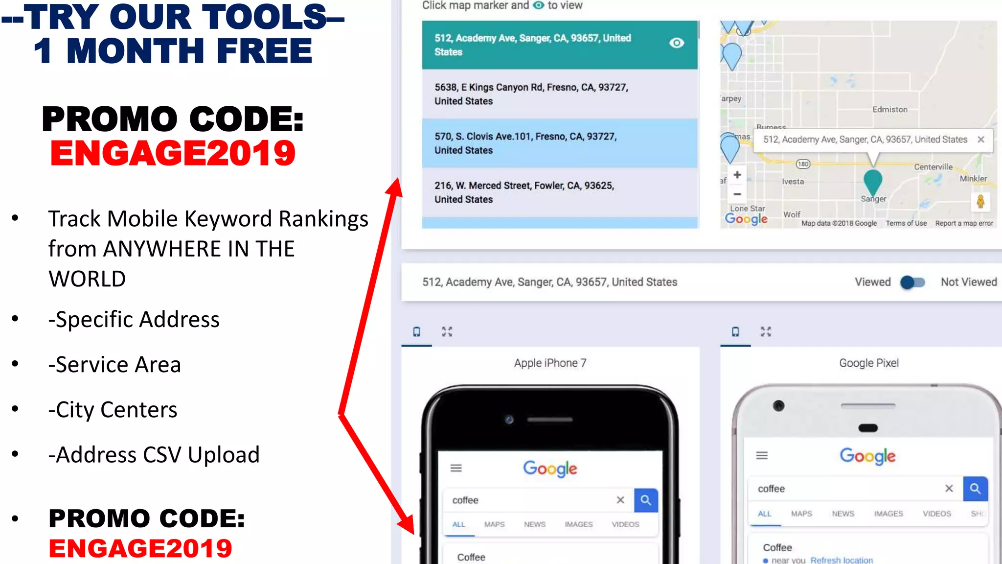 • Track Mobile Keyword Rankings
from ANYWHERE IN THE
WORLD
• -Specific Address
• -Service Area
• -City Centers
• -Address CSV Upload
• PROMO CODE:
ENGAGE2019
--TRY OUR TOOLS–
1 MONTH FREE
PROMO CODE:
ENGAGE2019
 
