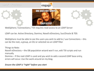 LDAP - PreReqs
WebSphere / Connections / TDI requires read access to an LDAP Server
LDAP can be: Active Directory, Domino, Novell eDirectory, Sun/Oracle & TDS
WebSphere must be able to see the users you wish to add to / use Connections – this
can be the root, a group, an OU or selected via an LDAP filter
Things to Note:
Novell eDirectory – the DB population wizard won’t run, edit TDI scripts and run
manually
Domino – If the root LDAP is used and you wish to add a second LDAP base entry,
errors will occur. Use the work around on my blog.
Ensure the LDAP is *right* before you start
 