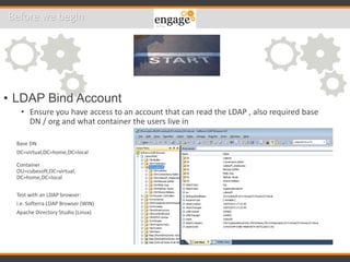 • LDAP Bind Account
• Ensure you have access to an account that can read the LDAP , also required base
DN / org and what container the users live in
Base DN
DC=virtual,DC=home,DC=local
Container
OU=cubesoft,DC=virtual,
DC=home,DC=local
Test with an LDAP browser:
i.e. Softerra LDAP Browser (WIN)
Apache Directory Studio (Linux)
Before we begin
 