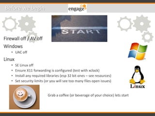 Firewall off / AV off
Windows
• UAC off
Linux
• SE Linux off
• Ensure X11 forwarding is configured (test with xclock)
• Install any required libraries (esp 32 bit ones – see resources)
• Set security limits (or you will see too many files open issues)
Before we begin
Grab a coffee (or beverage of your choice) lets start
 