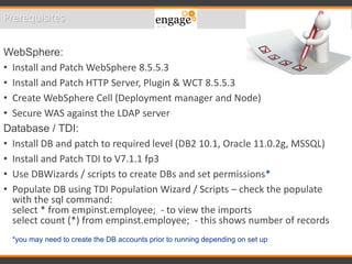 Prerequisites
WebSphere:
• Install and Patch WebSphere 8.5.5.3
• Install and Patch HTTP Server, Plugin & WCT 8.5.5.3
• Create WebSphere Cell (Deployment manager and Node)
• Secure WAS against the LDAP server
Database / TDI:
• Install DB and patch to required level (DB2 10.1, Oracle 11.0.2g, MSSQL)
• Install and Patch TDI to V7.1.1 fp3
• Use DBWizards / scripts to create DBs and set permissions*
• Populate DB using TDI Population Wizard / Scripts – check the populate
with the sql command:
select * from empinst.employee; - to view the imports
select count (*) from empinst.employee; - this shows number of records
*you may need to create the DB accounts prior to running depending on set up
 