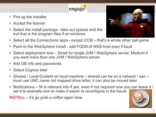 15
• Fire up the installer
• Accept the license
• Select the install package - take out spaces and the
evil that is the program files if on windows
• Select all the Connections apps - except CCM – that’s a whole other ball game
• Point to the WebSphere install - add FQDN of WAS host even if local
• Select deployment size – Small for single JVM / WebSphere server, Medium if
you want more than one JVM / WebSphere server
• Add DB info and passwords
• Select Cognos later
• Shared / Local Content on local machine – shared can be on a network / san –
must use UNC name not mapped drive letter, it can also be moved later
• Notifications – fill in relevant info if yes, even if not required now you can leave it /
set it to example.com to make it easier to reconfigure in the future
INSTALL – it’s go grab a coffee again time
Install Connections
 
