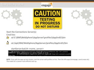 Test initial install
Start the Connections Server(s)
Cmd line:
cd E:IBMWebSphereAppServerprofilesAppSrv01bin
cd /opt/IBM/WebSphere/AppServer/profiles/AppSrv01/bin
startServer.bat/sh <name_server>
NOTE: If you split the apps up into clusters, start the server with profiles on first. Then the infra apps (homepage, search,news etc).
This makes for a cleaner more efficient start up.
 