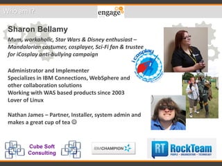 Who am I?
Sharon Bellamy
Mum, workaholic, Star Wars & Disney enthusiast –
Mandalorian costumer, cosplayer, Sci-Fi fan & trustee
for iCosplay anti-bullying campaign
Administrator and Implementer
Specializes in IBM Connections, WebSphere and
other collaboration solutions
Working with WAS based products since 2003
Lover of Linux
Nathan James – Partner, Installer, system admin and
makes a great cup of tea 
 