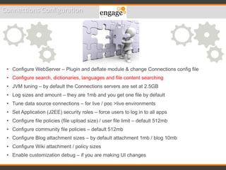 Connections Configuration
• Configure WebServer – Plugin and deflate module & change Connections config file
• Configure search, dictionaries, languages and file content searching
• JVM tuning – by default the Connections servers are set at 2.5GB
• Log sizes and amount – they are 1mb and you get one file by default
• Tune data source connections – for live / poc >live environments
• Set Application (J2EE) security roles – force users to log in to all apps
• Configure file policies (file upload size) / user file limit – default 512mb
• Configure community file policies – default 512mb
• Configure Blog attachment sizes – by default attachment 1mb / blog 10mb
• Configure Wiki attachment / policy sizes
• Enable customization debug – if you are making UI changes
 