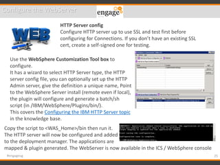 25#engageug
Configure the WebServer
HTTP Server config
Configure HTTP server up to use SSL and test first before
configuring for Connections. If you don’t have an existing SSL
cert, create a self-signed one for testing.
Use the WebSphere Customization Tool box to
configure.
It has a wizard to select HTTP Server type, the HTTP
server config file, you can optionally set up the HTTP
Admin server, give the definition a unique name, Point
to the WebSphere Server install (remote even if local),
the plugin will configure and generate a batch/sh
script (in /IBM/WebSphere/Plugins/bin/).
This covers the Configuring the IBM HTTP Server topic
in the knowledge base.
Copy the script to <WAS_Home>/bin then run it.
The HTTP server will now be configured and added
to the deployment manager. The applications are
mapped & plugin generated. The WebServer is now available in the ICS / WebSphere console
 