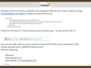 26#engageug
Configure the WebServer
Checkout the Connections config file and change the URL to that of your webserver (see
knowledgebase for details on how to check the file out)
<sloc:href>
<sloc:hrefPathPrefix>/activities</sloc:hrefPathPrefix>
<sloc:static href="http://demo2.cube-soft.co.uk" ssl_href="https://demo2.cube-soft.co.uk"/>
<sloc:interService href="https://demo2.cube-soft.co.uk"/>
</sloc:href>
</sloc:serviceReference>
Check the file back in – restart and you are all systems go – on the correct URL 
You can also add a URL re-write include to route HTTP traffic to the connections URL.
Create arewrite.conf in IBM/HTTPServer/conf
Add the following:
#Rewrite
RewriteEngine on
RewriteRule ^/$ /homepage [L,R]
 
