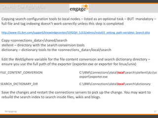 27#engageug
Search Configuration
Copying search configuration tools to local nodes – listed as an optional task – BUT mandatory –
full file and tag indexing doesn’t work correctly unless this step is completed
http://www-01.ibm.com/support/knowledgecenter/SSYGQH_5.0.0/admin/install/t_setting_path-variables_Search.dita
Copy <connections_data>/shared/search
stellent – directory with the search conversion tools
dictionary – dictionary tools to the <connections_data>/local/search
Edit the WebSphere variable for the file content conversion and search dictionary directory –
ensure you use the full path of the exporter (exporter.exe or exporter for linux/unix)
Save the changes and restart the connections servers to pick up the change. You may want to
rebuild the search index to search inside files, wikis and blogs.
FILE_CONTENT_CONVERSION C:IBMConnectionsdatalocalsearchstellentdcsoi
exportexporter.exe
SEARCH_DICTIONARY_DIR C:IBMConnectionsdatalocalsearchdictionary
 