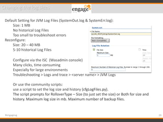 29#engageug
Changing the log sizes
Default Setting for JVM Log Files (SystemOut.log & SystemErr.log):
Size: 1 MB
No historical Log Files
Too small to troubleshoot errors
Reconfigure:
Size: 20 – 40 MB
5-10 historical Log Files
Configure via the ISC (Wasadmin console)
Many clicks, time consuming
Especially for large environments
Troubleshooting > Logs and trace > <server name> > JVM Logs
Or use the community scripts:
use a script to set the log size and history (cfgLogFiles.py).
The script prompts for RolloverType – Size (to just set the size) or Both for size and
history. Maximum log size in mb. Maximum number of backup files.
 
