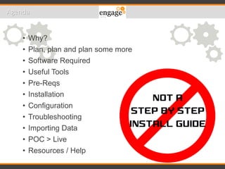 • Why?
• Plan, plan and plan some more
• Software Required
• Useful Tools
• Pre-Reqs
• Installation
• Configuration
• Troubleshooting
• Importing Data
• POC > Live
• Resources / Help
Agenda
 