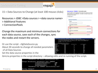 30#engageug
Datasource Tuning
15 + Data Sources to Change (at least 100 mouse clicks)
Resources > JDBC >Data sources > <data source name>
> Additional Features
> ConnectionPools
Change the maximum and minimum connections for
each data source, save each of the changes, sync
the nodes and restart the servers.
Or use the script - cfgDataSource.py
About 30 seconds to change all needed parameters
of all Data Sources
Set the data source properties in the
ibmcnx.properties in the script directory – allowing edits and re-running of the script.
 