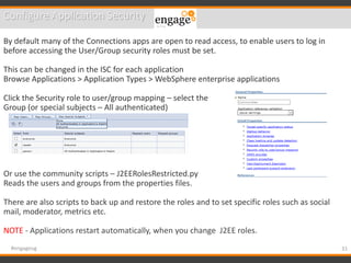 31#engageug
Configure Application Security
By default many of the Connections apps are open to read access, to enable users to log in
before accessing the User/Group security roles must be set.
This can be changed in the ISC for each application
Browse Applications > Application Types > WebSphere enterprise applications
Click the Security role to user/group mapping – select the
Group (or special subjects – All authenticated)
Or use the community scripts – J2EERolesRestricted.py
Reads the users and groups from the properties files.
There are also scripts to back up and restore the roles and to set specific roles such as social
mail, moderator, metrics etc.
NOTE - Applications restart automatically, when you change J2EE roles.
 