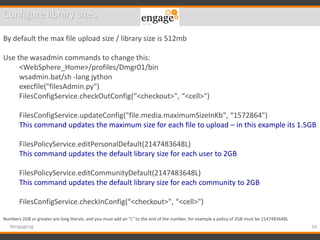 34#engageug
Configure library sizes
By default the max file upload size / library size is 512mb
Use the wasadmin commands to change this:
<WebSphere_Home>/profiles/Dmgr01/bin
wsadmin.bat/sh -lang jython
execfile("filesAdmin.py")
FilesConfigService.checkOutConfig(“<checkout>", “<cell>")
FilesConfigService.updateConfig("file.media.maximumSizeInKb", “1572864")
This command updates the maximum size for each file to upload – in this example its 1.5GB
FilesPolicyService.editPersonalDefault(2147483648L)
This command updates the default library size for each user to 2GB
FilesPolicyService.editCommunityDefault(2147483648L)
This command updates the default library size for each community to 2GB
FilesConfigService.checkInConfig(“<checkout>", “<cell>")
Numbers 2GB or greater are long literals, and you must add an "L" to the end of the number, for example a policy of 2GB must be 2147483648L
 