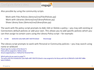 35#engageug
Configure library sizes
Also possible by using the community scripts
Work with Files Policies (ibmcnx/cnx/FilesPolicies.py)
Work with Libraries (ibmcnx/cnx/LibraryPolicies.py)
Show Library Sizes (ibmcnx/cnx/LibrarySizes.py)
The work with file policy script prompts to Add, Edit or Delete a policy – you may edit existing or
Connections default policies or add your own. This allows you to add specific policies which you
can then assign to certain users using the Library Policy script – for example:
5 3.0 GB dc63c31b-1a5a-4a05-a967-32b737c22eed SharonLarge
The Library script prompts to work with Personal or Community policies – you may search using
name or wildcard
Please type the number of the library? 3
Policy will be assigned to: Nathan James
Actual assigned policy is: !Default for Personal Files
Which policy do you want to assign? 5
The policy with the id dc63c31b-1a5a-4a05-a967-32b737c22eed is now assigned to the library with the id 299e5d7e-2c69-4f67-b88e-
bdccc71d5b23 .
 