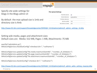 36#engageug
Other Customization
Specify site wide settings for
blogs in the Blogs admin UI
By default the max upload size is 1mb and
directory size is 4mb
http://www-01.ibm.com/support/knowledgecenter/SSYGQH_5.0.0/admin/admin/t_admin_settings_UI.dita
Setting wiki media, pages and attachment sizes
Default sizes are: Media: 512 MB, Pages: 1 MB, Attachments: 75 MB
execfile("wikisAdmin.py")
WikisConfigService.checkOutConfig("<checkout dir>", "<cellname>")
WikisConfigService.updateConfig("file.media.maximumSizeInKb", "<number_of_kilobytes>")
WikisConfigService.updateConfig("file.page.maximumSizeInKb", "<number_of_kilobytes>")
WikisConfigService.updateConfig("file.attachment.maximumSizeInKb", "<number_of_kilobytes>")
WikisConfigService.checkInConfig("<checkout dir>", "<cellname>")
http://www-01.ibm.com/support/knowledgecenter/SSYGQH_5.0.0/admin/admin/t_admin_wikis_setting_maxsize.dita
 