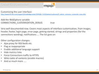 37#engageug
Other Customization
Customizing the user interface:
http://www-01.ibm.com/support/knowledgecenter/SSYGQH_5.0.0/admin/customize/t_admin_common_customize_main.dita
Add the WebSphere variable
CONNECTIONS_CUSTOMIZATION_DEBUG true
Very well documented now. Covers most aspects of interface customization, from images,
header, footer, login page, error page, getting started, strings and properties (for the
connections wording), notifications …. The list goes on
Other configuration changes:
• Ajax proxy for RSS feeds etc.
• Flag as inappropriate
• Enable additional language support
• Hide metrics links
• Force Connections traffic to HTTPS
• Wikis table of contents (enable macros)
• And so much more …..
 