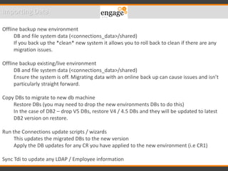 Importing Data
Offline backup new environment
DB and file system data (<connections_data>/shared)
If you back up the *clean* new system it allows you to roll back to clean if there are any
migration issues.
Offline backup existing/live environment
DB and file system data (<connections_data>/shared)
Ensure the system is off. Migrating data with an online back up can cause issues and isn’t
particularly straight forward.
Copy DBs to migrate to new db machine
Restore DBs (you may need to drop the new environments DBs to do this)
In the case of DB2 – drop V5 DBs, restore V4 / 4.5 DBs and they will be updated to latest
DB2 version on restore.
Run the Connections update scripts / wizards
This updates the migrated DBs to the new version
Apply the DB updates for any CR you have applied to the new environment (i.e CR1)
Sync Tdi to update any LDAP / Employee information
 