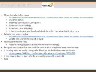 Post migration / update
• Clear the scheduled tasks
• http://www-01.ibm.com/support/knowledgecenter/SSYGQH_5.0.0/admin/admin/t_admin_common_clear_scheduler_after_ltpa_change.dita
• wsadmin script
• execfile("connectionsConfig.py")
• Scheduler.listAllTasks()
• Scheduler.clearAllTasks()
• If there are issues use the clearScheduler.sql in the wizardsdb directory
• Rebuild the search index
• http://www-01.ibm.com/support/knowledgecenter/SSYGQH_5.0.0/admin/admin/t_admin_common_clear_scheduler_after_ltpa_change.dita
• Delete the search index and rebuild
• Resync community files
• FilesDataIntegrityService.syncAllCommunityShares()
• Re-apply any customisations and file quotas that may have been overwritten
• If moving from V4 add / change the filestore for Activities – see technote
• https://www-304.ibm.com/support/docview.wss?uid=swg21676288
• If the new system is live – Configure notifications (if required)
• Test
 