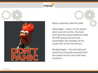 47#engageug
Many customers take this path:
Advantages – data is in the system
when you roll out live. You have
seen how the system performs with
the POC group and can tune
accordingly. Any changes can be
made prior to the live roll out.
Disadvantages – Any test data will
need to be manually removed from
the system by the users that have
created it.
POC to LIVE
 