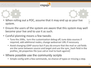 • When rolling out a POC, assume that it may end up as your live
system.
• Ensure the users of the system are aware that this system may well
become your live and to use it as such.
• Careful planning means a few tweaks
• Tune the JVMs, turn the customization debug off, tune data sources if
required, add additional nodes, change webserver URL if necessary
• Avoid changing LDAP source but if you do ensure that the mail or uid fields
are the same between source and target and use the sync_hash field in the
profiles_tdi.properties file (use uid or mail to hash against)
• Where possible use the community scripts
• Simple config with a few commands, no chance of typos or missing a step.
48
POC to LIVE
 