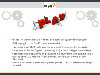 What OS – Windows / Linux
• For TEST or Dev systems try to keep same as LIVE or system developing for
• LDAP – plug into the *real* one where possible
• If you need a dev LDAP make sure the schema is the same as the live system
• Database – as the live / system developing for (i.e same DB type, same release)
• Note that if you are planning on populating the new system with existing data it
must be same OS / versions for simplicity (its possible but a world of pain
otherwise)
• Size your system for current and expected growth – this will affect the topology
required
 