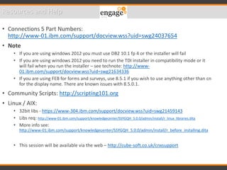 • Connections 5 Part Numbers:
http://www-01.ibm.com/support/docview.wss?uid=swg24037654
• Note
• If you are using windows 2012 you must use DB2 10.1 fp 4 or the installer will fail
• If you are using windows 2012 you need to run the TDI installer in compatibility mode or it
will fail when you run the installer – see technote: http://www-
01.ibm.com/support/docview.wss?uid=swg21634336
• If you are using FEB for forms and surveys, use 8.5.1 if you wish to use anything other than cn
for the display name. There are known issues with 8.5.0.1.
• Community Scripts: http://scripting101.org
• Linux / AIX:
• 32bit libs - https://www-304.ibm.com/support/docview.wss?uid=swg21459143
• Libs req: http://www-01.ibm.com/support/knowledgecenter/SSYGQH_5.0.0/admin/install/r_linux_libraries.dita
• More info see:
http://www-01.ibm.com/support/knowledgecenter/SSYGQH_5.0.0/admin/install/r_before_installing.dita
• This session will be available via the web – http://cube-soft.co.uk/cnxsupport
Resources and Help
 