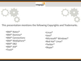 •IBM® Notes®
•IBM® Domino®
•IBM® Connections
•IBM® WebSphere®
•IBM® DB2
•IBM® AIX®
•Tivoli®
•Linux®
•Java®
•Microsoft® Windows®
•Red Hat® Linux®
•Twitter®
•Skype®
This presentation mentions the following Copyrights and Trademarks.
 