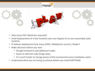 – Windows / Linux
• How many VM / Machines required?
• Small deployments of a few hundred users can happily sit on one reasonably sized
machine
• If medium deployment how many JVMS / WebSphere servers / Nodes?
• Make decisions before you start
• Straight forward to add additional nodes
• Easier to add than take things away
• It is much harder to change pieces of the environment once installation starts
• Understand what you are trying to achieve before you install ANYTHING
 