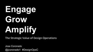 Engage
Grow
Amplify
Jose Coronado
@jcoronado1 #DesignOpsC
The	Strategic	Value	of	Design	Operations	
 