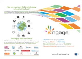 engagingscience.eu
Enquiries into life-changing Science
Cutting-edge Science and Technology
COLLABORATIVE LEARNING for TEACHERS
Curriculum Materials to get students to talk and think
ngage
How can we ensure that students apply
science to their lives?
ENGAGE aims to help students analyse emerging issues and develop informed
opinions on science and technology. To do this, ENGAGE provides teachers with
innovative curriculum materials and professional learning.
The Engage “RRI” curriculum
ENGAGE is part of the Responsible Research & Innovation (RRI) agenda to help
Europe respond to societal challenges. We are equipping students to evaluate
claims, weigh up science & values, argue opinions and compare solutions.
Big
Science
Values
Thinking
Science
Media
Technology
Impact
Devise
question
Analyse
patterns
Communicate
ideas
Examine
consequences
Justify
opinions
Estimate
risks
Critique
claims
Interrogate
media
Draw
conclusion
Use
ethics
 