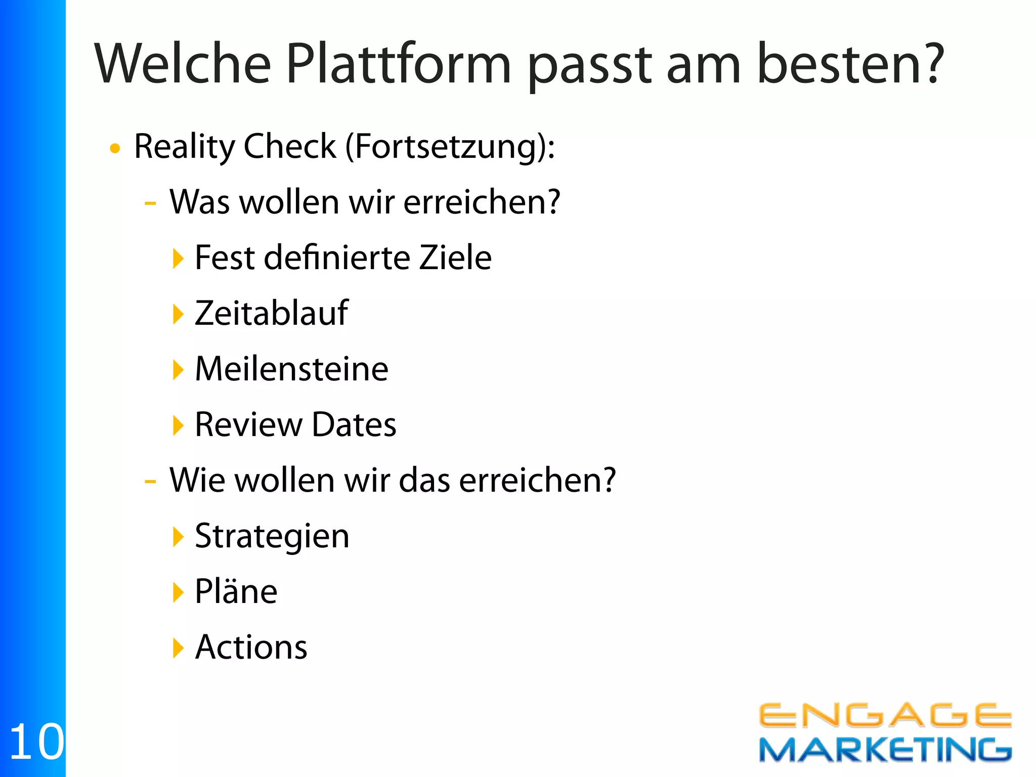 Welche Plattform passt am besten?
     • Reality Check (Fortsetzung):
       - Was wollen wir erreichen?
         ‣ Fest de nierte Ziele
         ‣ Zeitablauf
         ‣ Meilensteine
         ‣ Review Dates
       - Wie wollen wir das erreichen?
         ‣ Strategien
         ‣ Pläne
         ‣ Actions

10
 