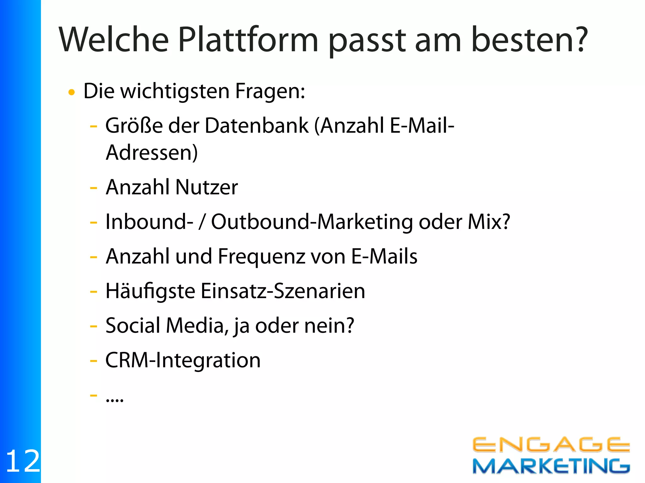 Welche Plattform passt am besten?
     • Die wichtigsten Fragen:
       - Größe der Datenbank (Anzahl E-Mail-
        Adressen)
       - Anzahl Nutzer
       - Inbound- / Outbound-Marketing oder Mix?
       - Anzahl und Frequenz von E-Mails
       - Häu gste Einsatz-Szenarien
       - Social Media, ja oder nein?
       - CRM-Integration
       - ....

12
 