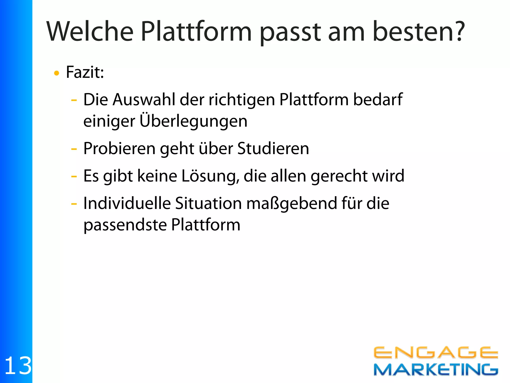 Welche Plattform passt am besten?
     • Fazit:
       - Die Auswahl der richtigen Plattform bedarf
         einiger Überlegungen
       - Probieren geht über Studieren
       - Es gibt keine Lösung, die allen gerecht wird
       - Individuelle Situation maßgebend für die
         passendste Plattform




13
 