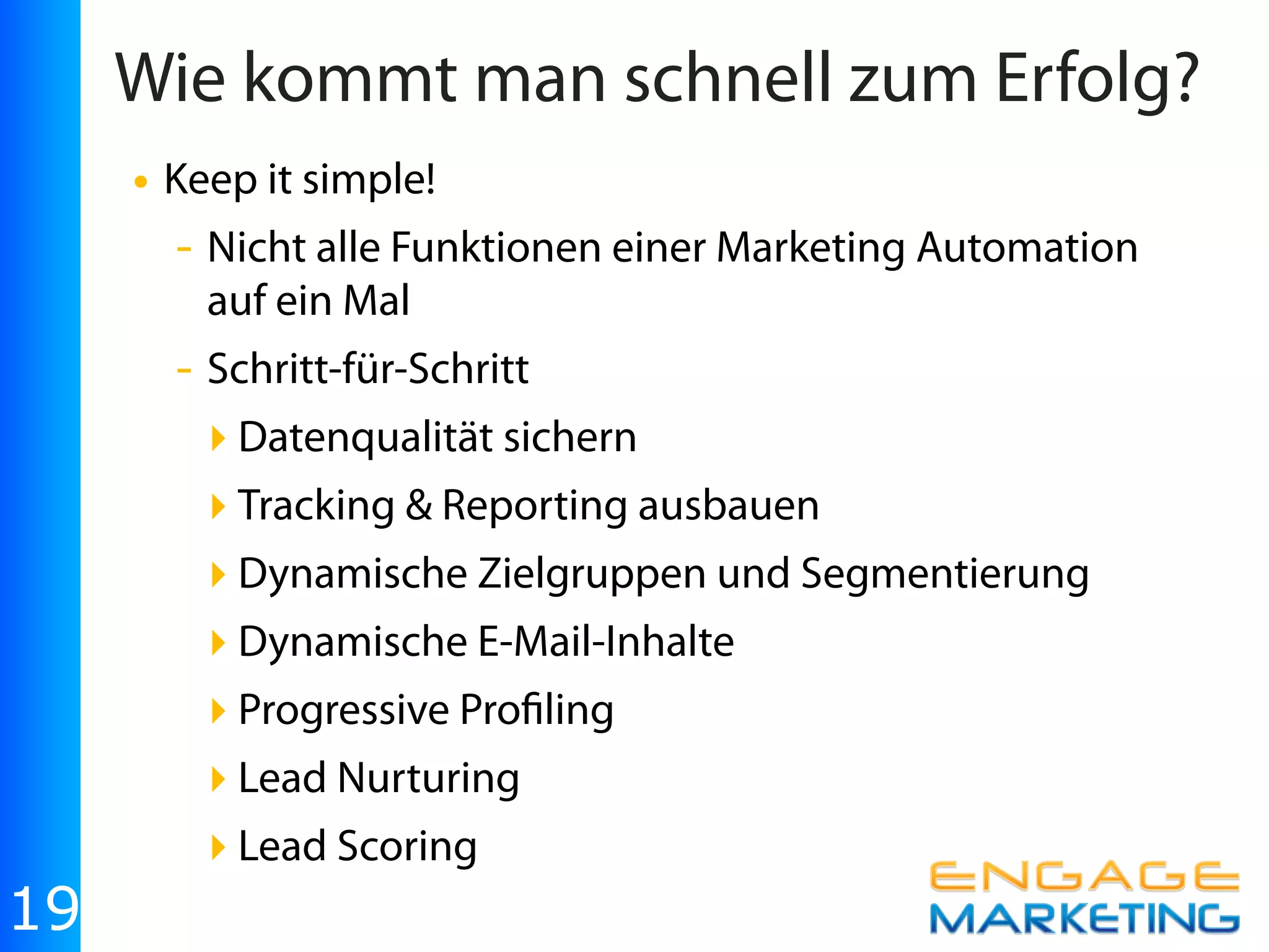 Wie kommt man schnell zum Erfolg?
     • Keep it simple!
       - Nicht alle Funktionen einer Marketing Automation
         auf ein Mal
       - Schritt-für-Schritt
         ‣ Datenqualität sichern
         ‣ Tracking & Reporting ausbauen
         ‣ Dynamische Zielgruppen und Segmentierung
         ‣ Dynamische E-Mail-Inhalte
         ‣ Progressive Pro ling
         ‣ Lead Nurturing
         ‣ Lead Scoring
19
 