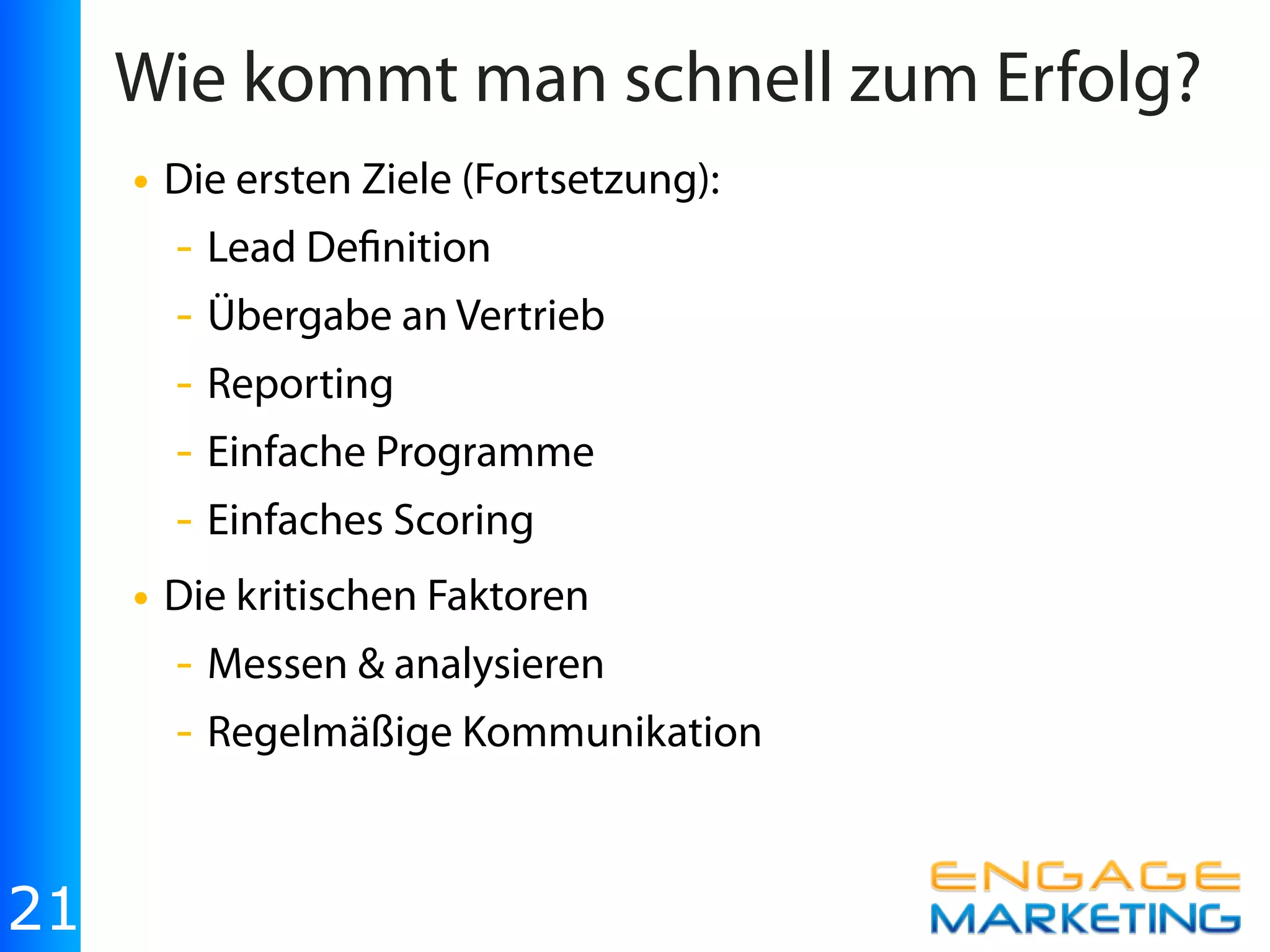 Wie kommt man schnell zum Erfolg?
     • Die ersten Ziele (Fortsetzung):
       - Lead De nition
       - Übergabe an Vertrieb
       - Reporting
       - Einfache Programme
       - Einfaches Scoring
     • Die kritischen Faktoren
       - Messen & analysieren
       - Regelmäßige Kommunikation


21
 