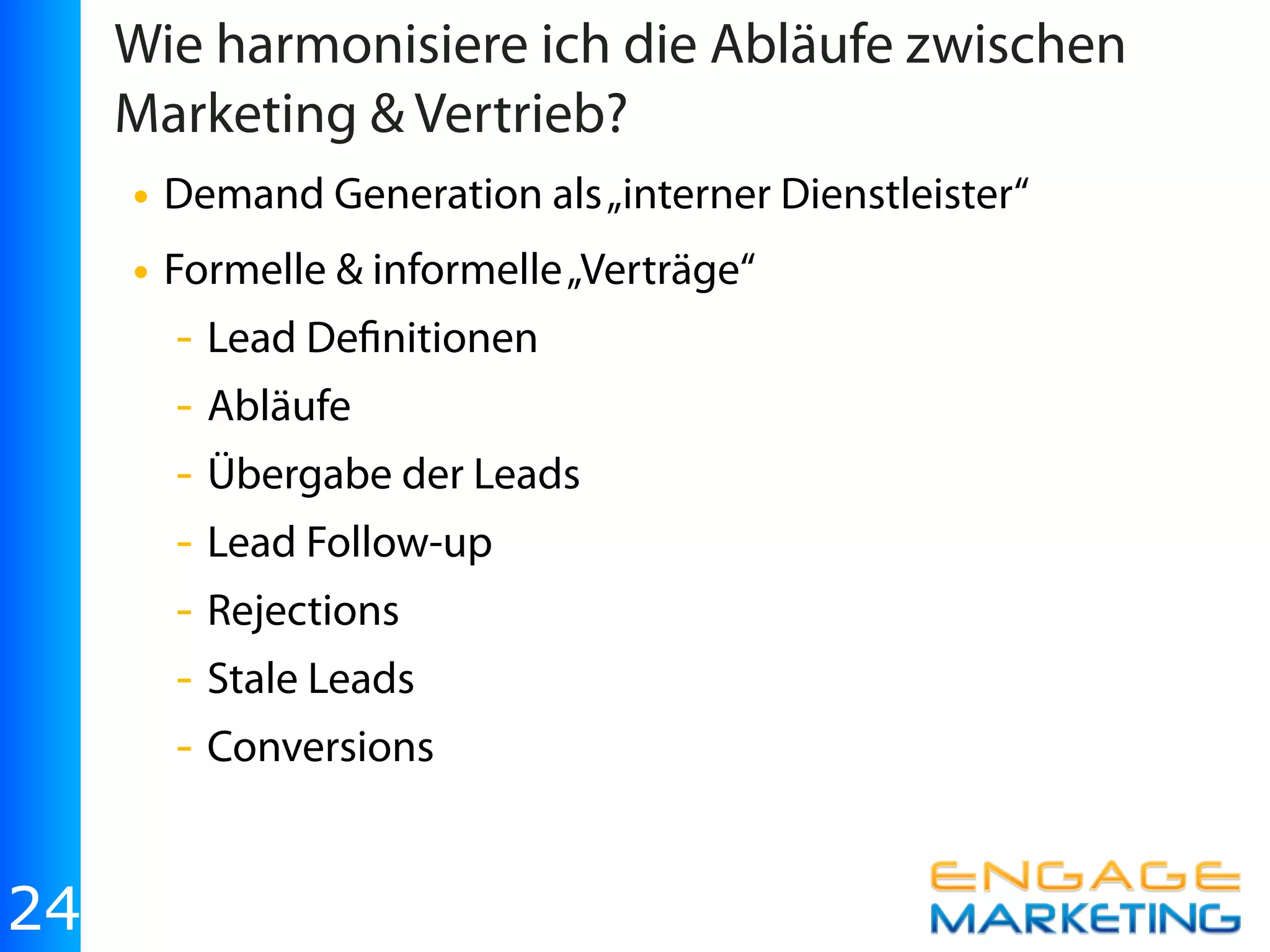 Wie harmonisiere ich die Abläufe zwischen
     Marketing & Vertrieb?
     • Demand Generation als „interner Dienstleister“
     • Formelle & informelle „Verträge“
       - Lead De nitionen
       - Abläufe
       - Übergabe der Leads
       - Lead Follow-up
       - Rejections
       - Stale Leads
       - Conversions


24
 