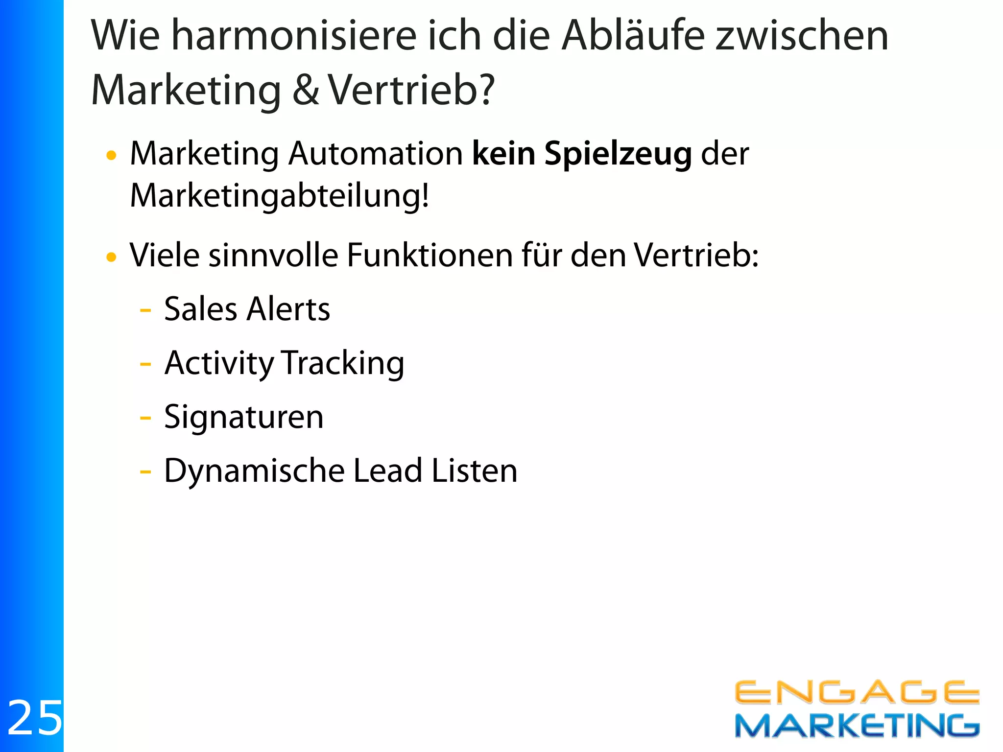Wie harmonisiere ich die Abläufe zwischen
     Marketing & Vertrieb?
     • Marketing Automation kein Spielzeug der
       Marketingabteilung!
     • Viele sinnvolle Funktionen für den Vertrieb:
       - Sales Alerts
       - Activity Tracking
       - Signaturen
       - Dynamische Lead Listen




25
 
