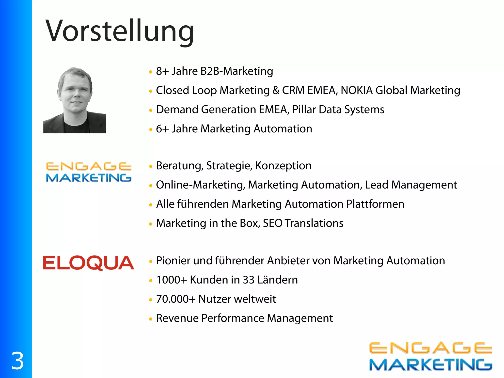 Vorstellung
           • 8+ Jahre B2B-Marketing
           • Closed Loop Marketing & CRM EMEA, NOKIA Global Marketing
           • Demand Generation EMEA, Pillar Data Systems
           • 6+ Jahre Marketing Automation

           • Beratung, Strategie, Konzeption
           • Online-Marketing, Marketing Automation, Lead Management
           • Alle führenden Marketing Automation Plattformen
           • Marketing in the Box, SEO Translations

           • Pionier und führender Anbieter von Marketing Automation
           • 1000+ Kunden in 33 Ländern
           • 70.000+ Nutzer weltweit
           • Revenue Performance Management


3
 