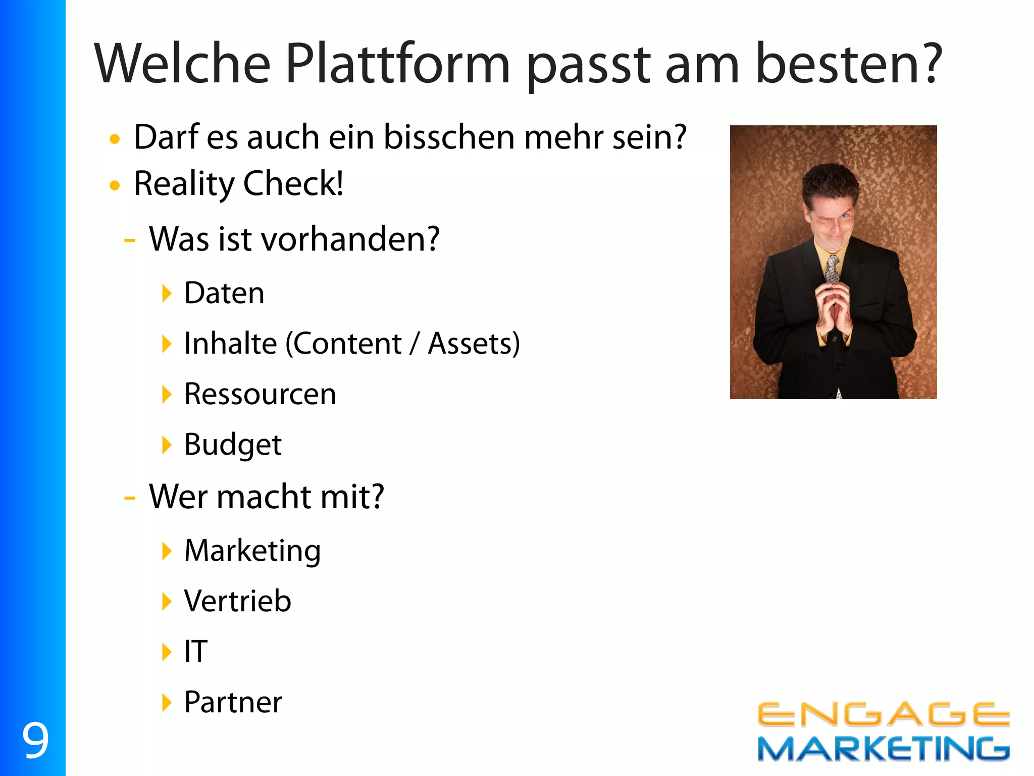 Welche Plattform passt am besten?
    • Darf es auch ein bisschen mehr sein?
    • Reality Check!
     - Was ist vorhanden?
         ‣ Daten
         ‣ Inhalte (Content / Assets)
         ‣ Ressourcen
         ‣ Budget
     -   Wer macht mit?
         ‣ Marketing
         ‣ Vertrieb
         ‣ IT
         ‣ Partner
9
 