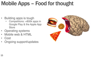 Mobile Apps – Food for thought
•  Building apps is tough"
•  Competitions: +800k apps in
Google Play & the Apple App
Store"
•  Operating systems"
•  Mobile web & HTML"
•  Cost"
•  Ongoing support/updates"
15	
  
 