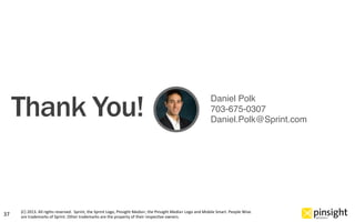 (C)	
  2013.	
  All	
  rights	
  reserved.	
  	
  Sprint,	
  the	
  Sprint	
  Logo,	
  Pinsight	
  Media+,	
  the	
  Pinsight	
  Media+	
  Logo	
  and	
  Mobile	
  Smart.	
  People	
  Wise.	
  
are	
  trademarks	
  of	
  Sprint.	
  Other	
  trademarks	
  are	
  the	
  property	
  of	
  their	
  respecOve	
  owners.	
  37	
  
Daniel Polk"
703-675-0307"
Daniel.Polk@Sprint.com"
Thank You!
 